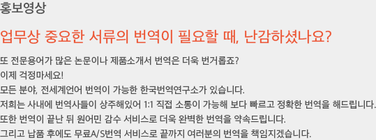 업무상 중요한 서류의 번역이 필요할 때, 난감하셨나요? 또 전문용어가 많은 논문이나 제품소개서 번역은 더욱 번거롭죠? 이제 걱정마세요! 모든 분야, 전세계언어 번역이 가능한 한국번역연구소가 있습니다. 저희는 사내에 번역사들이 상주해있어 1:1 직접 소통이 가능해 보다 빠르고 정확한 번역을 해드립니다. 또한 번역이 끝난 뒤 원어민 감수 서비스로 더욱 완벽한 번역을 약속드립니다. 그리고 납품 후에도 무료A/S번역 서비스로 끝까지 여러분의 번역을 책임지겠습니다.